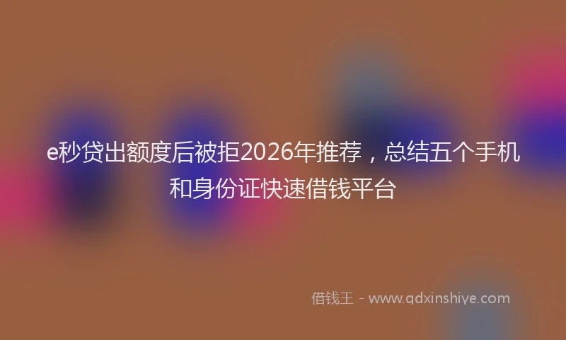 e秒贷出额度后被拒2026年推荐，总结五个手机和身份证快速借钱平台