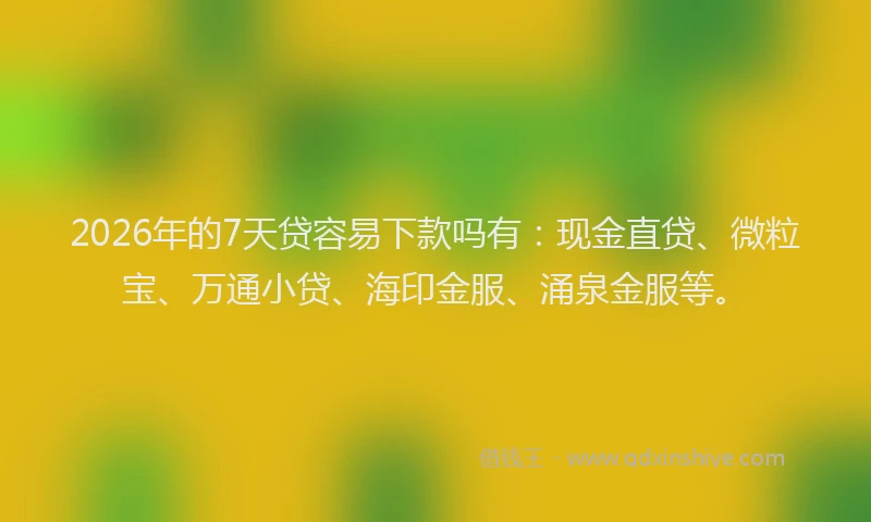 2026年的7天贷容易下款吗有：现金直贷、微粒宝、万通小贷、海印金服、涌泉金服等。