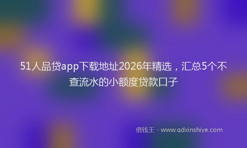 51人品贷app下载地址2026年精选，汇总5个不查流水的小额度贷款口子