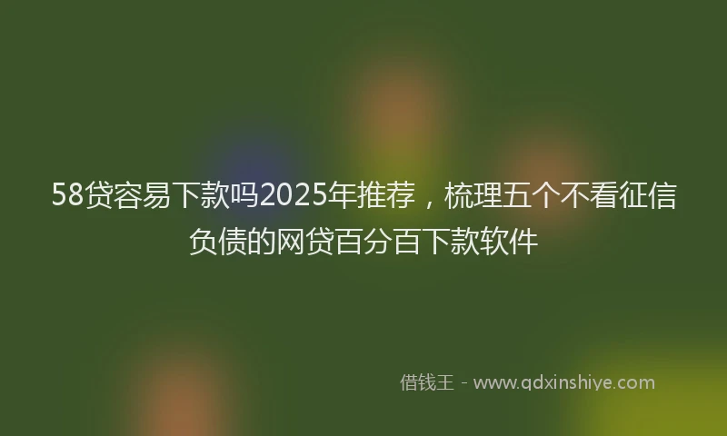 58贷容易下款吗2025年推荐，梳理五个不看征信负债的网贷百分百下款软件
