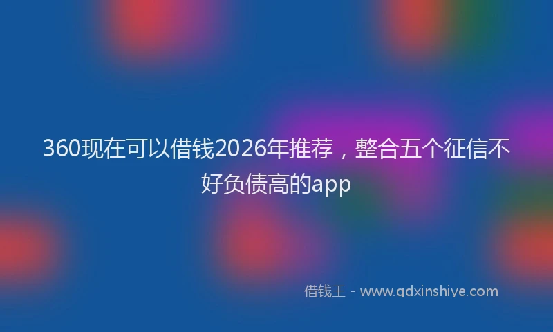 360现在可以借钱2026年推荐，整合五个征信不好负债高的app