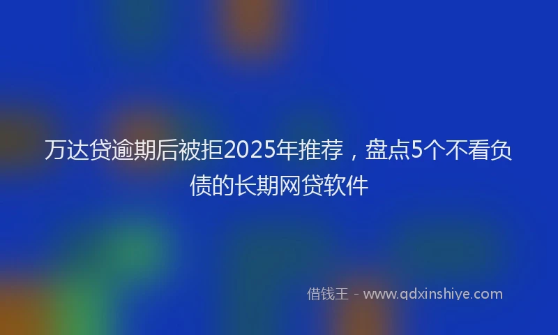 万达贷逾期后被拒2025年推荐，盘点5个不看负债的长期网贷软件