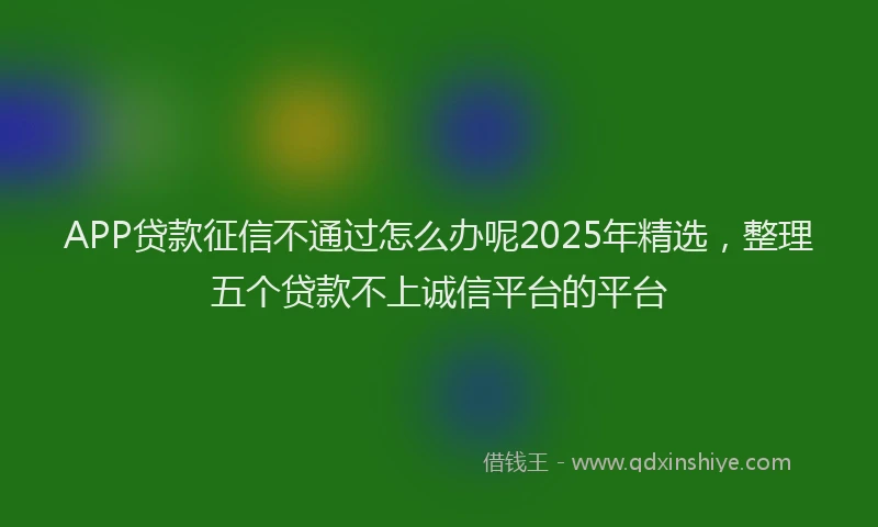 APP贷款征信不通过怎么办呢2025年精选,整理五个贷款不上诚信平台的平台