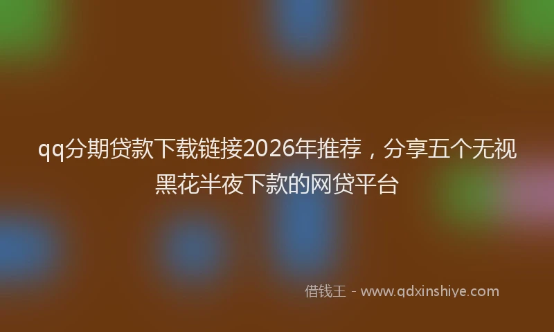 qq分期贷款下载链接2026年推荐，分享五个无视黑花半夜下款的网贷平台