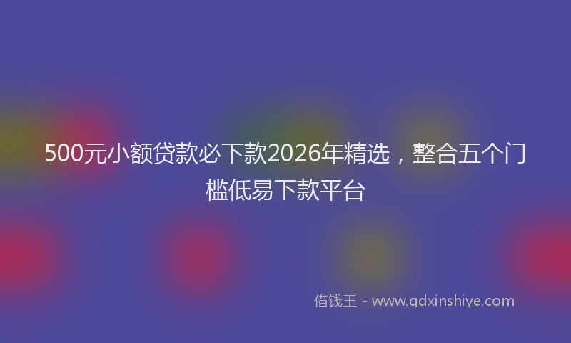500元小额贷款必下款2026年精选，整合五个门槛低易下款平台