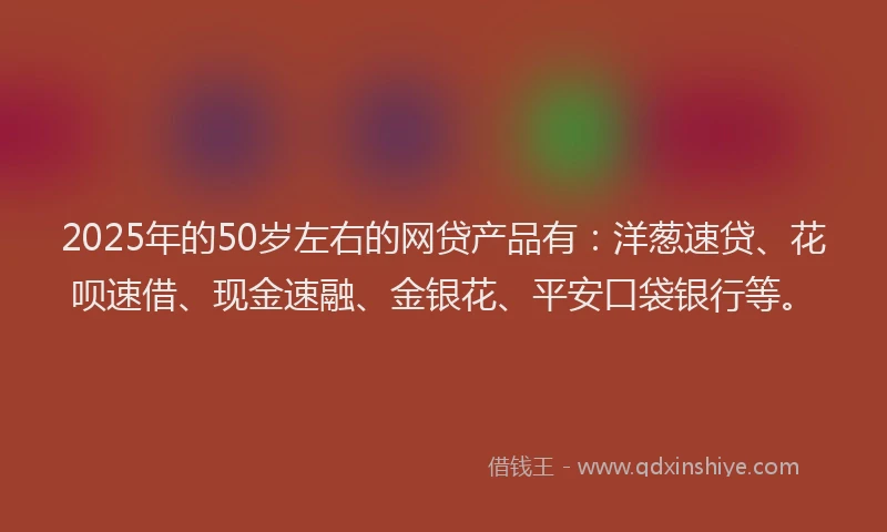 2025年的50岁左右的网贷产品有:洋葱速贷、花呗速借、现金速融、金银花、平安口袋银行等。
