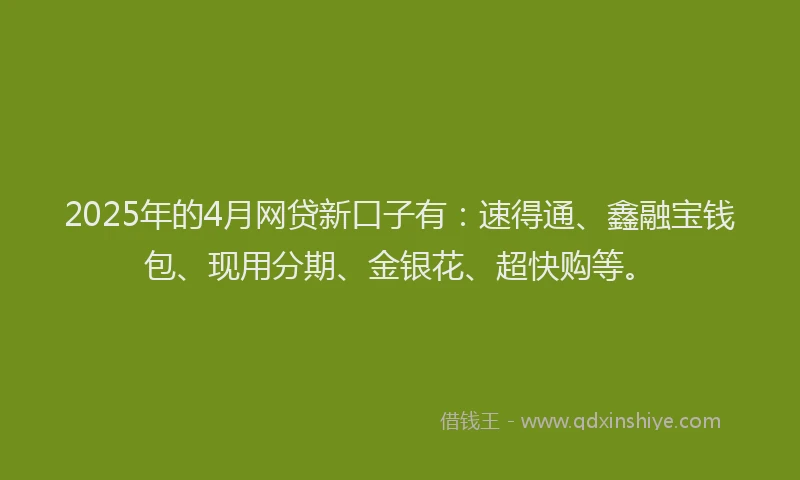 2025年的4月网贷新口子有：速得通、鑫融宝钱包、现用分期、金银花、超快购等。