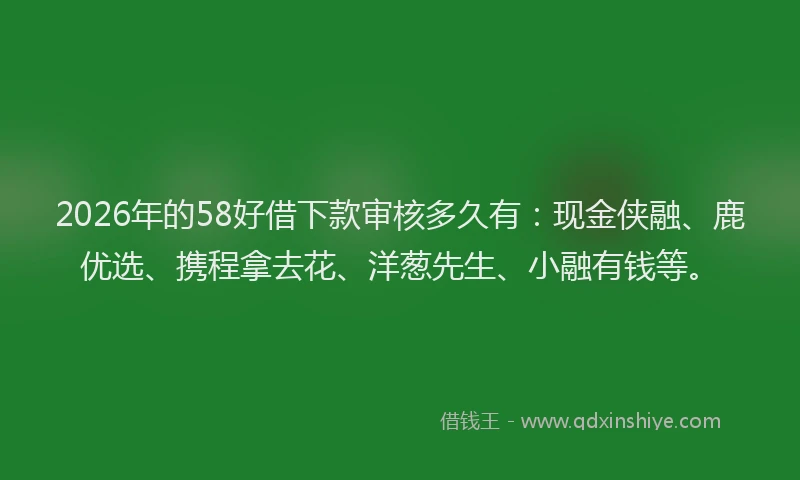 2026年的58好借下款审核多久有：现金侠融、鹿优选、携程拿去花、洋葱先生、小融有钱等。