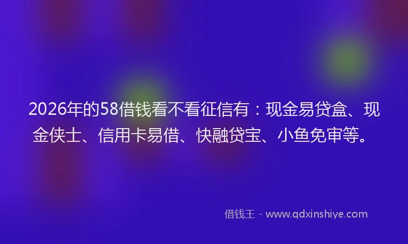 2026年的58借钱看不看征信有:现金易贷盒、现金侠士、信用卡易借、快融贷宝、小鱼免审等。
