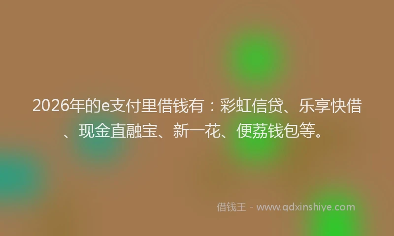 2026年的e支付里借钱有：彩虹信贷、乐享快借、现金直融宝、新一花、便荔钱包等。