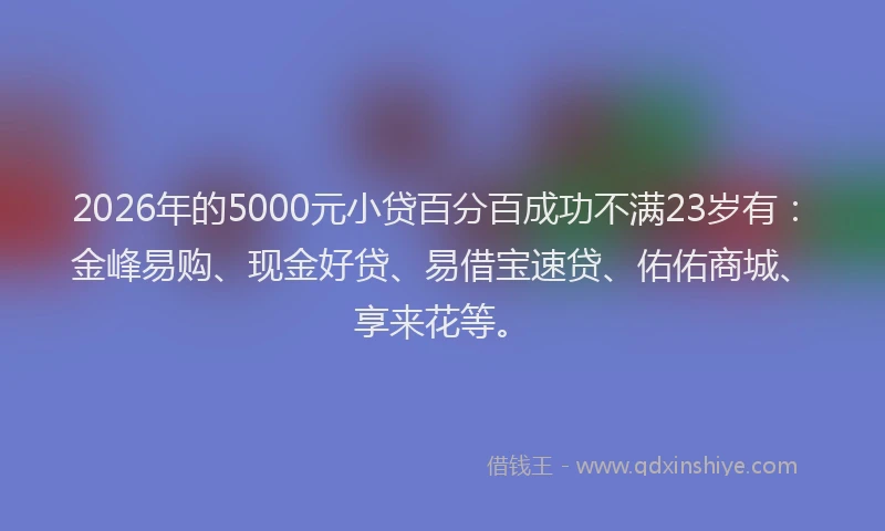 2026年的5000元小贷百分百成功不满23岁有：金峰易购、现金好贷、易借宝速贷、佑佑商城、享来花等。