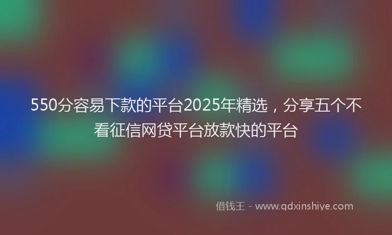 550分容易下款的平台2025年精选，分享五个不看征信网贷平台放款快的平台