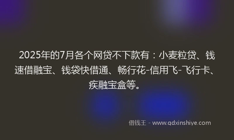 2025年的7月各个网贷不下款有：小麦粒贷、钱速借融宝、钱袋快借通、畅行花-信用飞-飞行卡、疾融宝盒等。