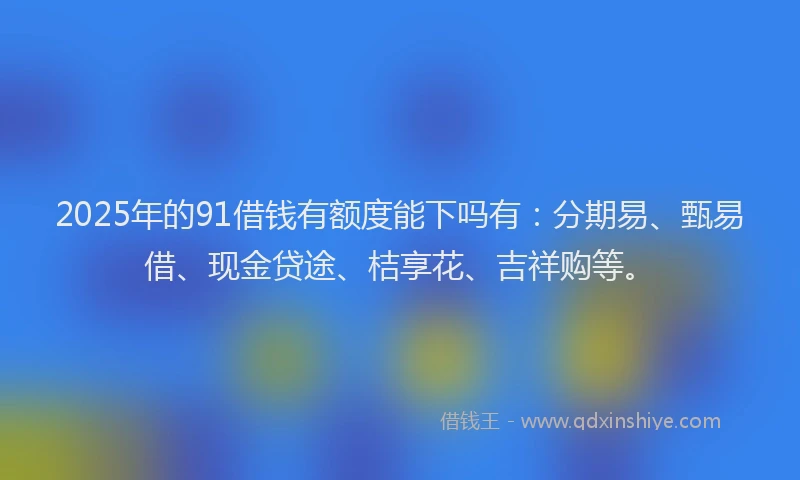 2025年的91借钱有额度能下吗有：分期易、甄易借、现金贷途、桔享花、吉祥购等。
