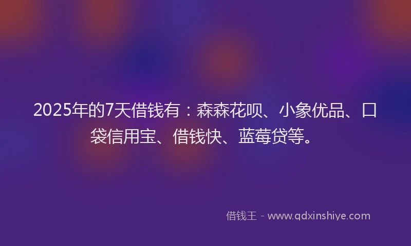 2025年的7天借钱有：森森花呗、小象优品、口袋信用宝、借钱快、蓝莓贷等。