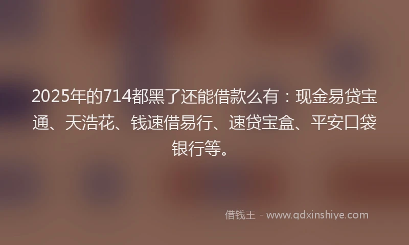 2025年的714都黑了还能借款么有：现金易贷宝通、天浩花、钱速借易行、速贷宝盒、平安口袋银行等。