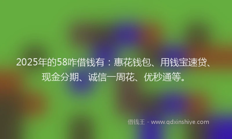 2025年的58咋借钱有：惠花钱包、用钱宝速贷、现金分期、诚信一周花、优秒通等。