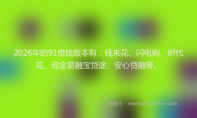 2026年的91借钱版本有：钱来花、闪电购、时代花、现金易融宝贷途、安心贷融等。