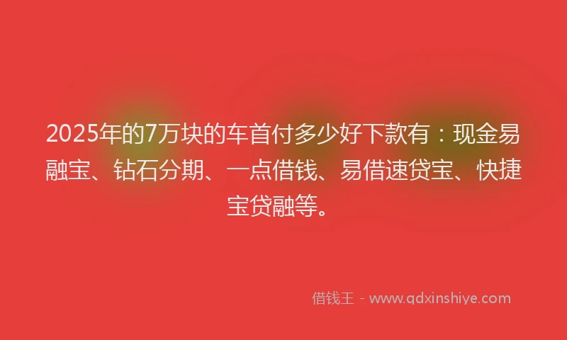 2025年的7万块的车首付多少好下款有：现金易融宝、钻石分期、一点借钱、易借速贷宝、快捷宝贷融等。