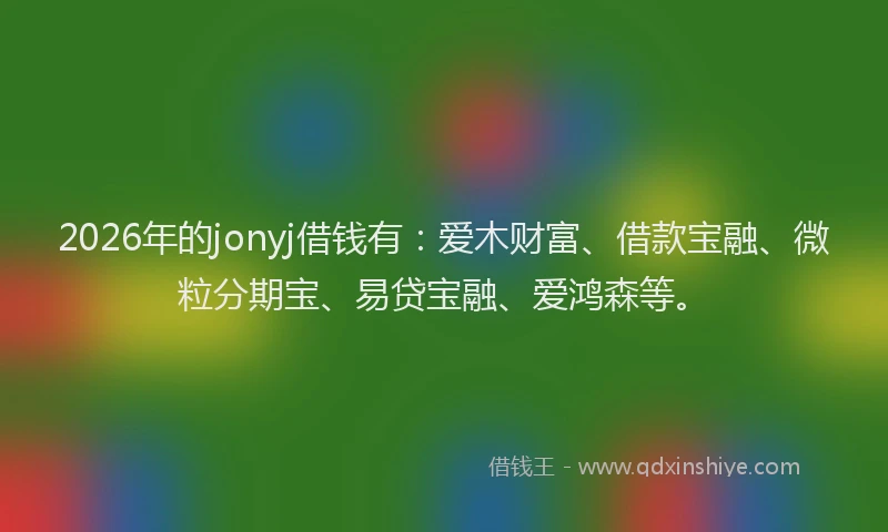 2026年的jonyj借钱有：爱木财富、借款宝融、微粒分期宝、易贷宝融、爱鸿森等。