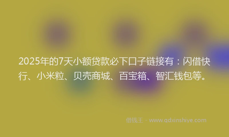 2025年的7天小额贷款必下口子链接有：闪借快行、小米粒、贝壳商城、百宝箱、智汇钱包等。