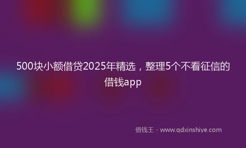 500块小额借贷2025年精选，整理5个不看征信的借钱app