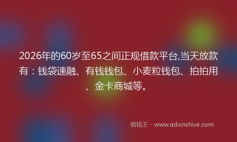 2026年的60岁至65之间正规借款平台,当天放款有：钱袋速融、有钱钱包、小麦粒钱包、拍拍用、金卡商城等。
