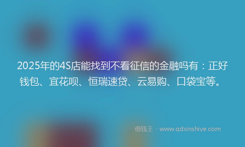 2025年的4S店能找到不看征信的金融吗有：正好钱包、宜花呗、恒瑞速贷、云易购、口袋宝等。