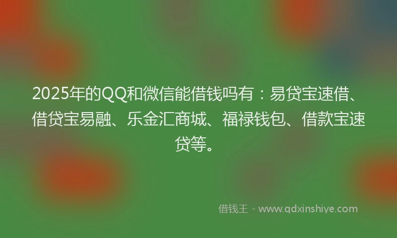 2025年的QQ和微信能借钱吗有：易贷宝速借、借贷宝易融、乐金汇商城、福禄钱包、借款宝速贷等。