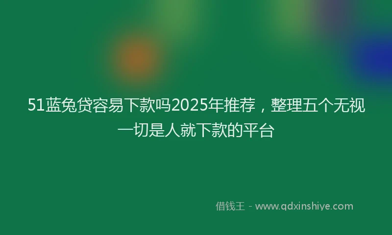 51蓝兔贷容易下款吗2025年推荐，整理五个无视一切是人就下款的平台