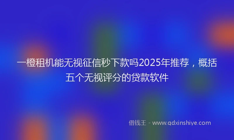 一橙租机能无视征信秒下款吗2025年推荐,概括五个无视评分的贷款软件