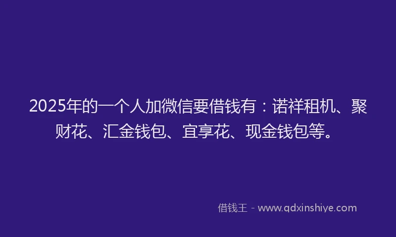 2025年的一个人加微信要借钱有：诺祥租机、聚财花、汇金钱包、宜享花、现金钱包等。
