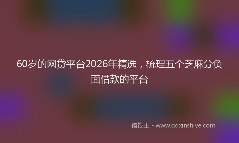 60岁的网贷平台2026年精选，梳理五个芝麻分负面借款的平台