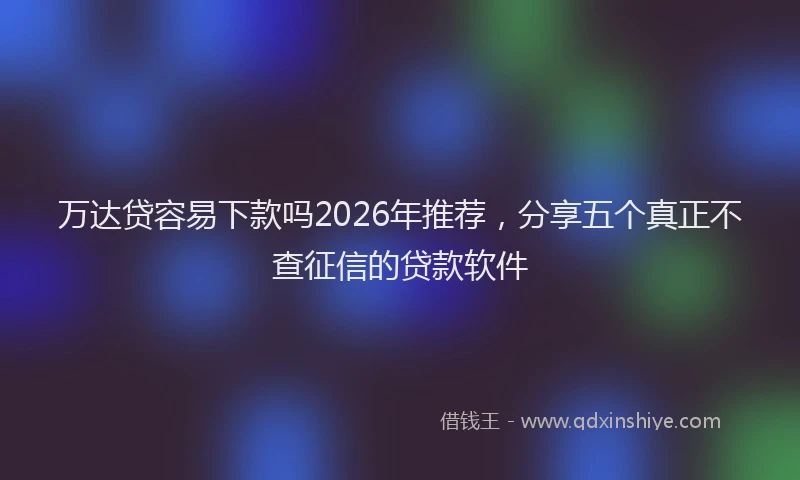万达贷容易下款吗2026年推荐，分享五个真正不查征信的贷款软件