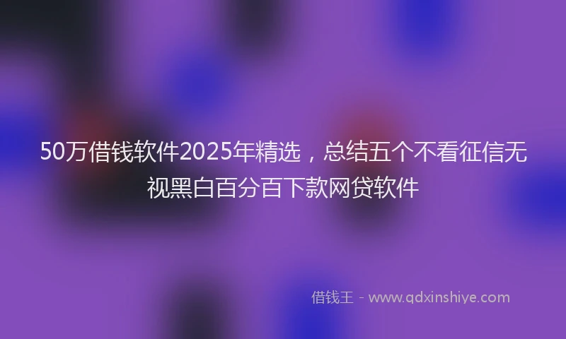 50万借钱软件2025年精选，总结五个不看征信无视黑白百分百下款网贷软件