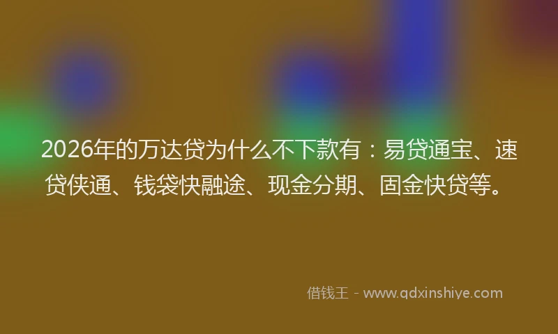 2026年的万达贷为什么不下款有：易贷通宝、速贷侠通、钱袋快融途、现金分期、固金快贷等。