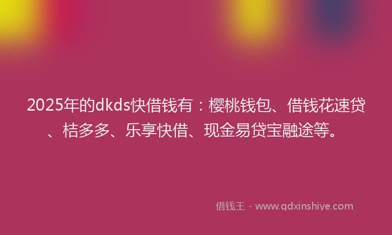 2025年的dkds快借钱有：樱桃钱包、借钱花速贷、桔多多、乐享快借、现金易贷宝融途等。