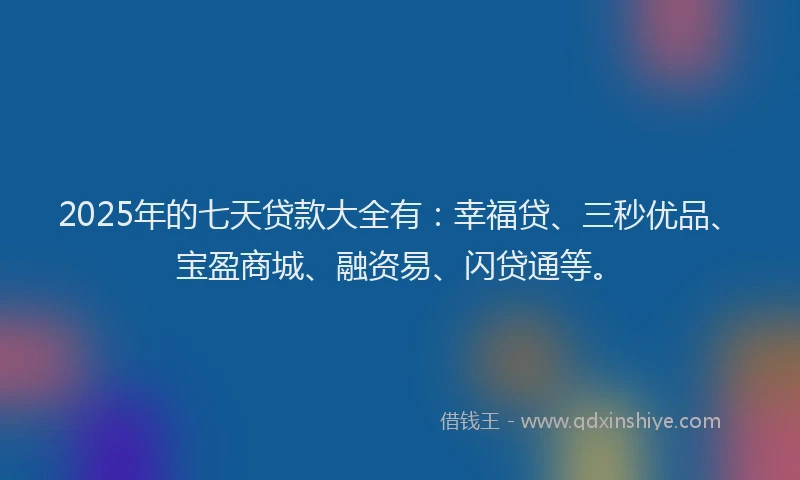 2025年的七天贷款大全有：幸福贷、三秒优品、宝盈商城、融资易、闪贷通等。