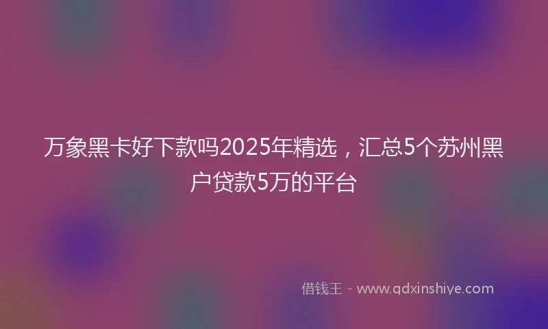 万象黑卡好下款吗2025年精选，汇总5个苏州黑户贷款5万的平台