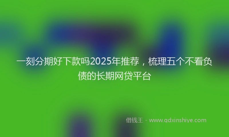 一刻分期好下款吗2025年推荐，梳理五个不看负债的长期网贷平台