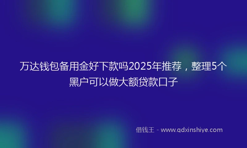 万达钱包备用金好下款吗2025年推荐，整理5个黑户可以做大额贷款口子