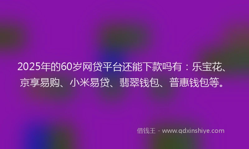 2025年的60岁网贷平台还能下款吗有：乐宝花、京享易购、小米易贷、翡翠钱包、普惠钱包等。