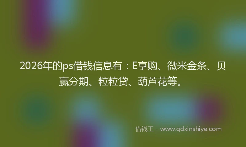 2026年的ps借钱信息有：E享购、微米金条、贝赢分期、粒粒贷、葫芦花等。