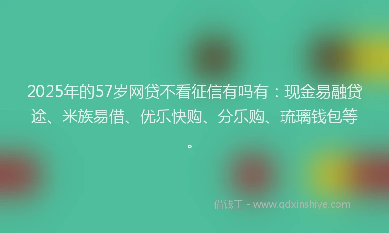 2025年的57岁网贷不看征信有吗有：现金易融贷途、米族易借、优乐快购、分乐购、琉璃钱包等。