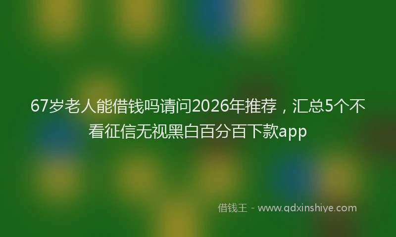 67岁老人能借钱吗请问2026年推荐,汇总5个不看征信无视黑白百分百下款app