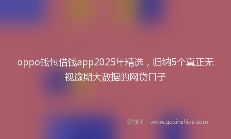 oppo钱包借钱app2025年精选,归纳5个真正无视逾期大数据的网贷口子