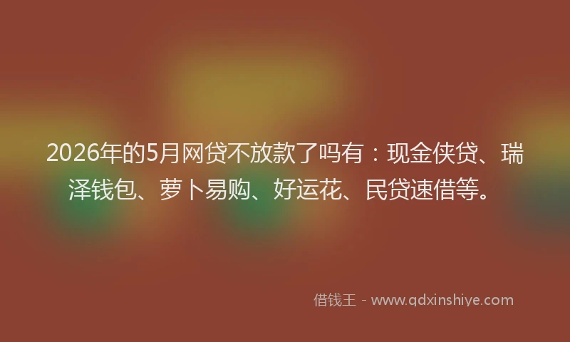 2026年的5月网贷不放款了吗有：现金侠贷、瑞泽钱包、萝卜易购、好运花、民贷速借等。