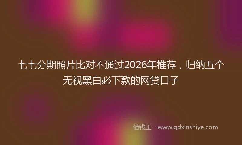 七七分期照片比对不通过2026年推荐，归纳五个无视黑白必下款的网贷口子
