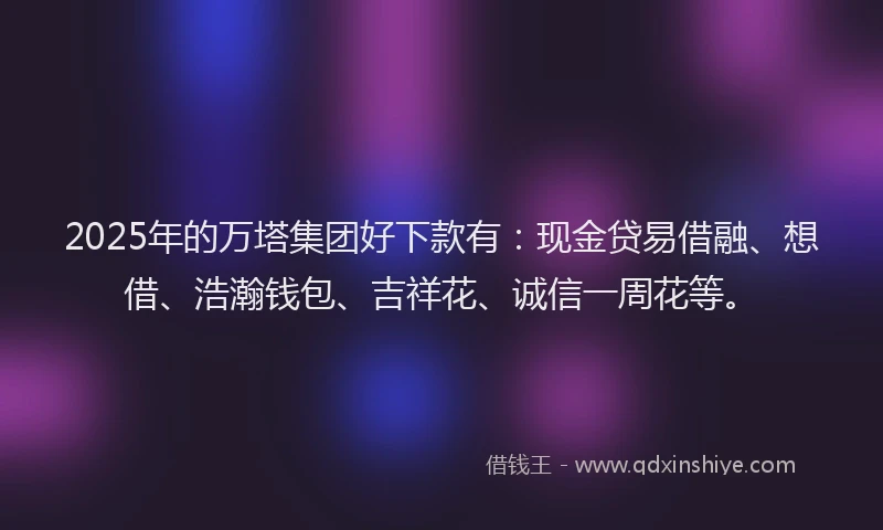 2025年的万塔集团好下款有：现金贷易借融、想借、浩瀚钱包、吉祥花、诚信一周花等。