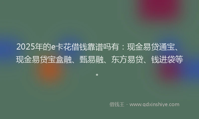 2025年的e卡花借钱靠谱吗有：现金易贷通宝、现金易贷宝盒融、甄易融、东方易贷、钱进袋等。